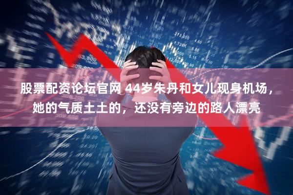 股票配资论坛官网 44岁朱丹和女儿现身机场，她的气质土土的，还没有旁边的路人漂亮