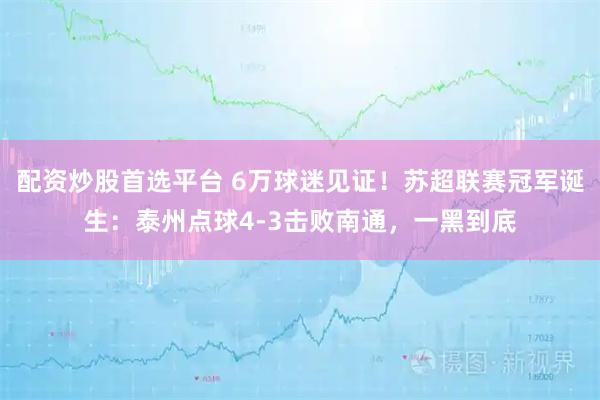 配资炒股首选平台 6万球迷见证！苏超联赛冠军诞生：泰州点球4-3击败南通，一黑到底