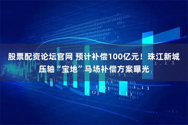 股票配资论坛官网 预计补偿100亿元！珠江新城压轴“宝地”马场补偿方案曝光