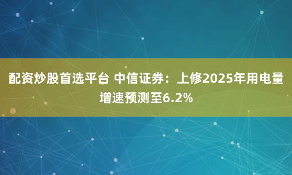 配资炒股首选平台 中信证券：上修2025年用电量增速预测至6.2%