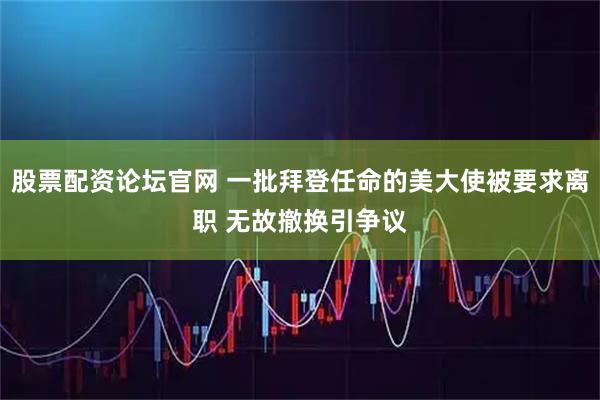股票配资论坛官网 一批拜登任命的美大使被要求离职 无故撤换引争议