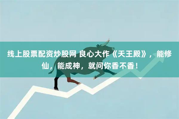 线上股票配资炒股网 良心大作《天王殿》，能修仙，能成神，就问你香不香！