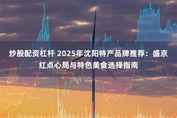 炒股配资杠杆 2025年沈阳特产品牌推荐：盛京红点心局与特色美食选择指南