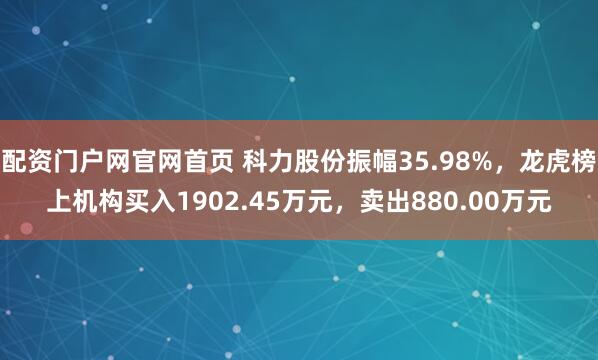 配资门户网官网首页 科力股份振幅35.98%，龙虎榜上机构买入1902.45万元，卖出880.00万元