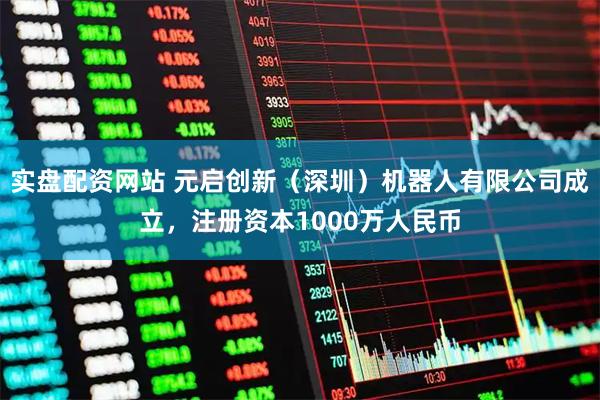 实盘配资网站 元启创新（深圳）机器人有限公司成立，注册资本1000万人民币