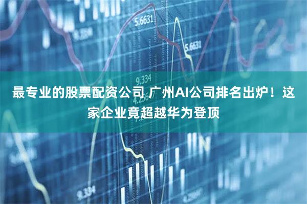 最专业的股票配资公司 广州AI公司排名出炉！这家企业竟超越华为登顶