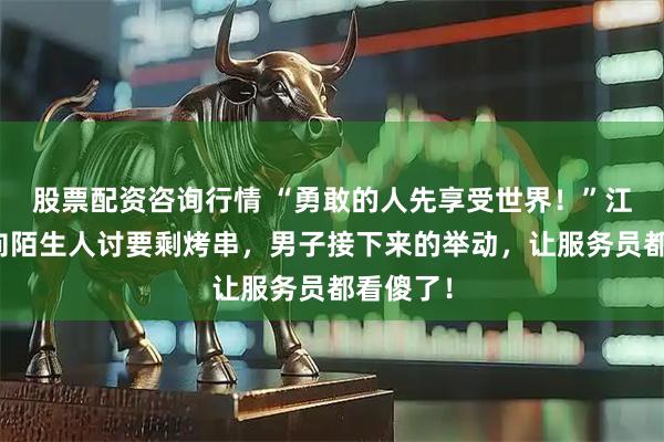 股票配资咨询行情 “勇敢的人先享受世界!”江苏姑娘向陌生人讨要剩烤串,男子接下来的举动,让服务员都看傻了!