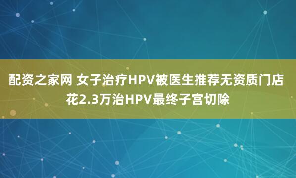 配资之家网 女子治疗HPV被医生推荐无资质门店 花2.3万治HPV最终子宫切除