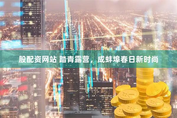 股配资网站 踏青露营，成蚌埠春日新时尚