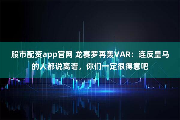股市配资app官网 龙赛罗再轰VAR：连反皇马的人都说离谱，你们一定很得意吧