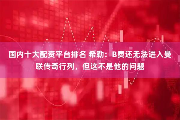 国内十大配资平台排名 希勒：B费还无法进入曼联传奇行列，但这不是他的问题