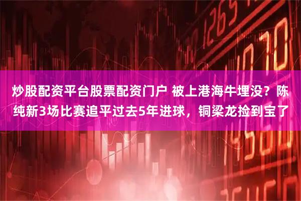 炒股配资平台股票配资门户 被上港海牛埋没？陈纯新3场比赛追平过去5年进球，铜梁龙捡到宝了