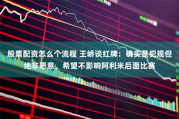 股票配资怎么个流程 王峤谈红牌：确实是犯规但绝非恶意，希望不影响阿利米后面比赛