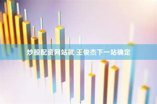 炒股配资网站就 王俊杰下一站确定