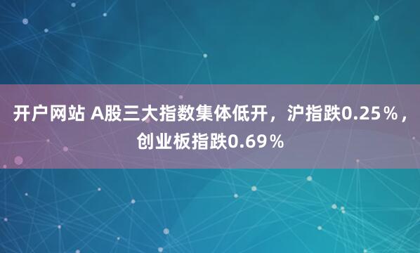 开户网站 A股三大指数集体低开，沪指跌0.25％，创业板指跌0.69％