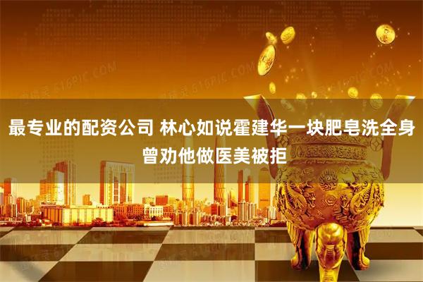 最专业的配资公司 林心如说霍建华一块肥皂洗全身 曾劝他做医美被拒