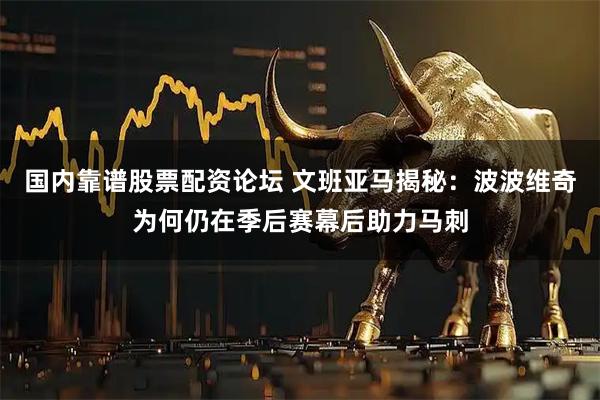 国内靠谱股票配资论坛 文班亚马揭秘：波波维奇为何仍在季后赛幕后助力马刺