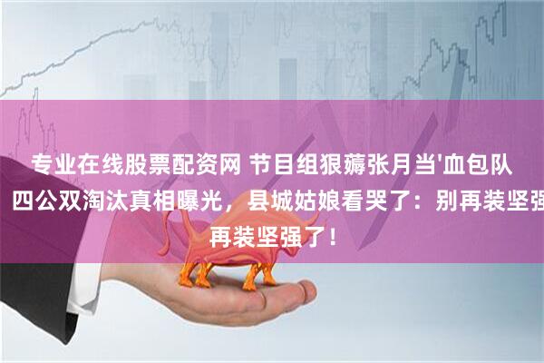 专业在线股票配资网 节目组狠薅张月当'血包队长'？四公双淘汰真相曝光，县城姑娘看哭了：别再装坚强了！