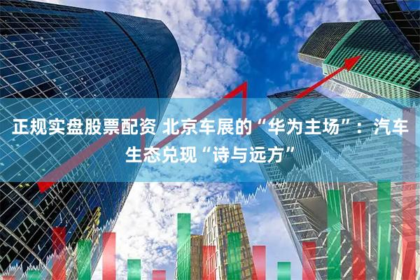 正规实盘股票配资 北京车展的“华为主场”：汽车生态兑现“诗与远方”
