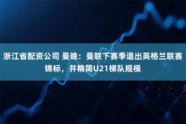 浙江省配资公司 曼晚：曼联下赛季退出英格兰联赛锦标，并精简U21梯队规模