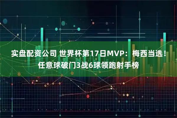 实盘配资公司 世界杯第17日MVP：梅西当选！任意球破门3战6球领跑射手榜