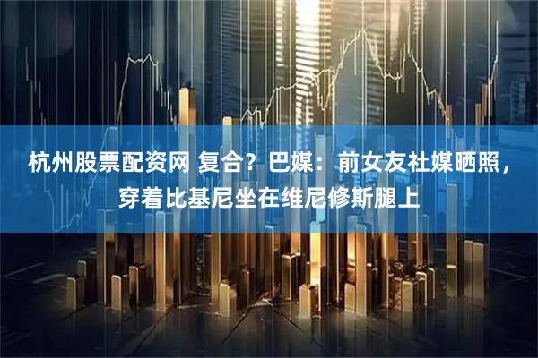 杭州股票配资网 复合？巴媒：前女友社媒晒照，穿着比基尼坐在维尼修斯腿上