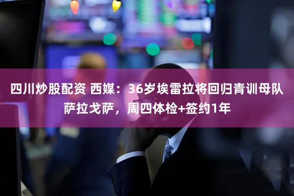 四川炒股配资 西媒：36岁埃雷拉将回归青训母队萨拉戈萨，周四体检+签约1年