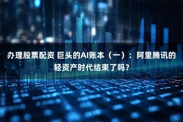 办理股票配资 巨头的AI账本（一）：阿里腾讯的轻资产时代结束了吗？