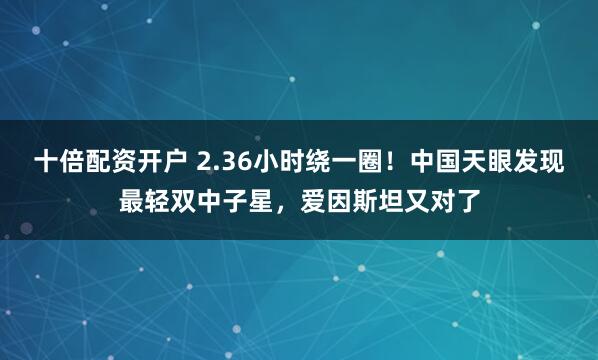 十倍配资开户 2.36小时绕一圈！中国天眼发现最轻双中子星，爱因斯坦又对了
