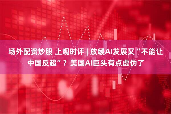 场外配资炒股 上观时评 | 放缓AI发展又“不能让中国反超”？美国AI巨头有点虚伪了